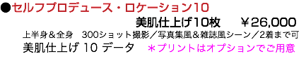 ●セルフプロデュース・ロケーション10 美肌仕上げ10枚 ￥26,000 上半身＆全身　300ショット撮影／写真集風＆雑誌風シーン／2着まで可 美肌仕上げ 10 データ　＊プリントはオプションでご用意 