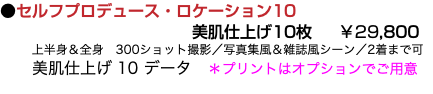 ●セルフプロデュース・ロケーション10 美肌仕上げ10枚 ￥29,800 上半身＆全身　300ショット撮影／写真集風＆雑誌風シーン／2着まで可 美肌仕上げ 10 データ　＊プリントはオプションでご用意 
